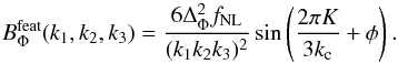 \begin{equation} \label{eq_oscispectrum1} B^{\mathrm{feat}}_\Phi(k_1,k_2,k_3) = \frac{6 \Delta_\Phi^2 f_{\rm NL}}{(k_1k_2k_3)^2} \sin\left({\frac{2\pi K}{3 k_{\rm c}} + \phi}\right). \end{equation}