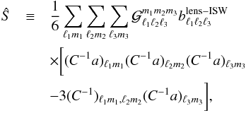 \begin{eqnarray} \hat{S} &\equiv & \frac16\sum_{\ell_1 m_1}\sum_{\ell_2 m_2}\sum_{\ell_3 m_3} {\cal G}_{\ell_1\ell_2\ell_3}^{m_1m_2m_3}b_{\ell_1\ell_2\ell_3}^{\rm lens-ISW} \\ & & \times \bigg[ (C^{-1}a)_{\ell_1m_1}(C^{-1}a)_{\ell_2m_2}(C^{-1}a)_{\ell_3m_3} \nonumber \\ & &- 3(C^{-1})_{\ell_1m_1,\ell_2m_2}(C^{-1}a)_{\ell_3m_3} \bigg],\nonumber \end{eqnarray}