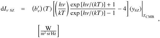 \begin{equation} \label{eq:ISZ} \begin{array}{rcl} {\rm d}I_{\nu~\mbox{\scalebox{0.6}{SZ}}} & = & \left.\left(b_\nu'\right)(T)\left[\left(\displaystyle\frac{h\nu}{k T}\right)\displaystyle\frac{\exp{[h\nu/(k T)]} + 1}{\exp{[h\nu/(k T)]} - 1} - 4\right] (y_{\mbox{\scalebox{0.6}{SZ}}}) \right|_{T_{\mbox{\scalebox{0.6}{CMB}}}} \\ & & \\ & & \quad \left[\frac{\mbox{W}}{{\rm m^2\,sr\,Hz}}\right] \end{array} , \end{equation}