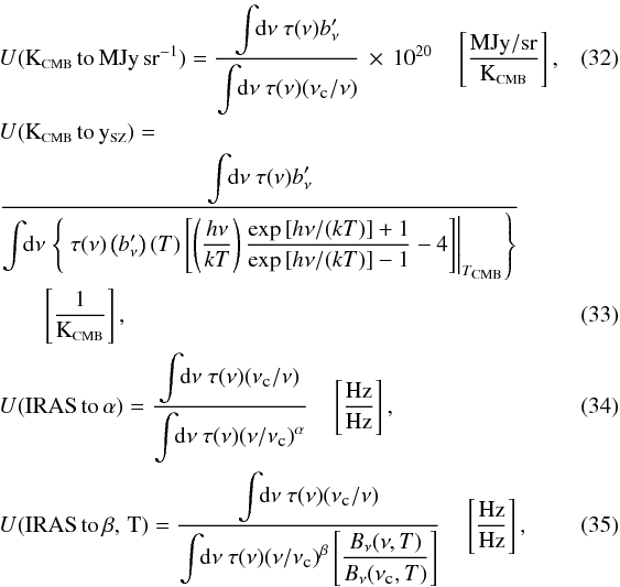 \begin{eqnarray} \label{UC:KCMB_MJysr} && U{\rm ({\tiny K_{\rm \scalebox{0.75}{CMB}}\,to\,MJy\,sr^{-1}})} = \displaystyle\frac{\displaystyle\int\!\! {\rm d}\nu ~\tau(\nu) b_\nu'}{\displaystyle\int\!\! {\rm d}\nu ~\tau(\nu) (\nu_{\mbox{\tiny{c}}} / \nu)} \,\times \,10^{20} \quad \left[\frac{\mbox{MJy}/\mbox{sr}}{{\rm K_{\mbox{\scalebox{0.6}{CMB}}}}} \right] , ~~~~~~~~~~\\ \label{UC:KCMB_ySZ} &&U{\rm ({\tiny K_{{\rm \scalebox{0.75}{CMB}}}\,to\,y_{\mbox{\scalebox{0.75}{SZ}}}})} = \nonumber \\ &&\displaystyle\frac{\displaystyle\int\!\! {\rm d}\nu ~\tau(\nu) b_\nu'}{\displaystyle\int \!\! {\rm d}\nu \left.\left\{ ~\tau(\nu) \left(b_\nu'\right)(T)\left[\left(\displaystyle\frac{h\nu}{k T}\right)\displaystyle\frac{\exp{[h\nu/(k T)]} + 1}{\exp{[h\nu/(k T)]} - 1} - 4\right] \right|_{T_{\mbox{\scalebox{0.6}{CMB}}}}\right\}} \nonumber \\ && \quad \quad \left[\frac{\mbox{1}}{{\rm K_{\mbox{\scalebox{0.6}{CMB}}}}} \right], \\ \label{UC:CC} &&U{\rm ({\tiny IRAS\,to\,\alpha})} = \displaystyle\frac{\displaystyle\int\!\! {\rm d}\nu ~\tau(\nu) (\nu_{\mbox{\tiny{c}}} / \nu)}{\displaystyle\int\!\! {\rm d}\nu ~\tau(\nu) (\nu / \nu_{\mbox{\tiny{c}}})^\alpha} \quad \left[\frac{\mbox{Hz}}{\mbox{Hz}} \right] , \\ \label{UC:CCMBB} &&U{\rm ({\tiny IRAS\,to\,\beta,\,T})} = \displaystyle\frac{\displaystyle\int\!\! {\rm d}\nu ~\tau(\nu) (\nu_{\mbox{\tiny{c}}} / \nu)}{\displaystyle\int\!\! {\rm d}\nu ~\tau(\nu) (\nu/\nu_{\mbox{\tiny{c}}})^\beta\left[\displaystyle\frac{B_\nu(\nu,T)}{B_\nu(\nu_{\mbox{\tiny{c}}},T)}\right]} \quad \left[\frac{\mbox{Hz}}{\mbox{Hz}} \right] , \end{eqnarray}