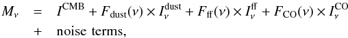 \begin{eqnarray} \nonumber M_{\nu} &=& I^{\rm CMB} + F_{\rm dust} (\nu) \times I^{\rm dust}_{\nu}+F_{\rm ff}(\nu) \times I^{\rm ff}_{\nu}+ F_{\rm CO}(\nu) \times I^{\rm CO}_{\nu} \\ &+& {\rm noise} \, \, {\rm terms}, \label{eq:multichanneleq} \end{eqnarray}