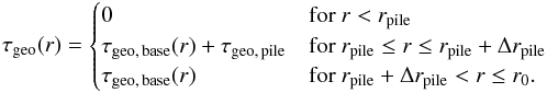 \begin{equation} \label{eq:tau_full} \tau\sub{geo}(r) = \begin{cases} 0 & \text{for } r < r\sub{pile} \\ \tau\sub{geo,\,base}(r) + \tau\sub{geo,\,pile} & \text{for } r\sub{pile} \leq r \leq r\sub{pile} + \Delta r\sub{pile} \\ \tau\sub{geo,\,base}(r) & \text{for } r\sub{pile} + \Delta r\sub{pile} < r \leq r\sub{0}. \end{cases} \end{equation}