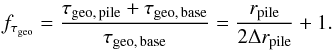 \begin{equation} \label{eq:enhance_tau} f\sub{\tau\sub{geo}} = \frac{ \tau\sub{geo,\,pile} + \tau\sub{geo,\,base} }{ \tau\sub{geo,\,base} } = \frac{ r\sub{pile} }{ 2 \Delta r\sub{pile} } + 1. \end{equation}