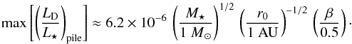 \begin{equation} \label{eq:max_fraclum_pr_r0} \max \left[ \left( \frac{ L\sub{D} }{ L\sub{\star} } \right)\sub{pile} \right] \approx 6.2 \times 10^{-6} \, \left( \frac{ M\sub{\star} }{ {1~M}\sub{\odot} } \right)^{1/2} \, \left( \frac{ r\sub{0} }{ \mathrm{1~AU} } \right)^{-1/2} \, \left( \frac{ \beta }{ 0.5 } \right)\cdot \end{equation}
