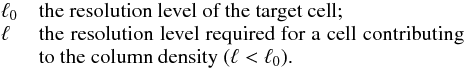 \begin{eqnarray*} \begin{array}{lp{0.8\linewidth}} \ell_{0} & the resolution level of the target cell; \\ \ell & the resolution level required for a cell contributing to the column density ($\ell < \ell_{0}$ ). \end{array} \end{eqnarray*}