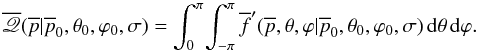 \begin{equation} \overline{\myletter}(\overline{p}|\overline{p}_0,\theta_0,\varphi_0,\sigma) = \int_{0}^{\pi} \! \int_{-\pi}^{\pi} \overline{f}'(\overline{p},\theta,\varphi|\overline{p}_0,\theta_0,\varphi_0,\sigma) \, {\rm d}\theta \, {\rm d}\varphi. \end{equation}
