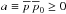\hbox{$a \equiv \overline{p} \, \overline{p}_0 \ge 0$}