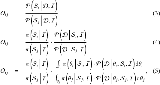 \begin{eqnarray} \mathcal{O}_{ij} &=& \frac{\mathcal{P}\left(\mathcal{S}_{i} \,\Big\vert\, \mathcal{D}, \mathcal{I}\right)}{\mathcal{P}\left(\mathcal{S}_{j} \,\Big\vert\, \mathcal{D}, \mathcal{I}\right)} \\ \mathcal{O}_{ij} &=& \frac{\pi\left(\mathcal{S}_{i} \,\Big\vert\, \mathcal{I}\right)}{\pi\left(\mathcal{S}_{j} \,\Big\vert\, \mathcal{I}\right)}\cdot\frac{\mathcal{P}\left(\mathcal{D} \,\Big\vert\, \mathcal{S}_{i}, \mathcal{I}\right)}{\mathcal{P}\left(\mathcal{D} \,\Big\vert\, \mathcal{S}_{j}, \mathcal{I}\right)} \\ \mathcal{O}_{ij} & = & \frac{\pi\left(\mathcal{S}_{i} \,\Big\vert\, \mathcal{I}\right)}{\pi\left(\mathcal{S}_{j} \,\Big\vert\, \mathcal{I}\right)}\cdot \frac{\int_{\theta_{i}}{\pi\left(\theta_{i}\,\Big\vert\, \mathcal{S}_{i},\mathcal{I}\right)\cdot \mathcal{P}\left(\mathcal{D}\,\Big\vert\,\theta_{i},\mathcal{S}_{i}, \mathcal{I}\right){\rm d}\theta_{i}}}{\int_{\theta_{j}}{\pi\left(\theta_{j}\,\Big\vert\, \mathcal{S}_{j},\mathcal{I}\right)\cdot \mathcal{P}\left(\mathcal{D}\,\Big\vert\, \theta_{j},\mathcal{S}_{j}, \mathcal{I}\right){\rm d}\theta_{j}}}, \label{eq2} \end{eqnarray}
