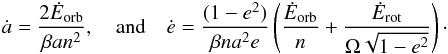 \begin{eqnarray} \dot a = \frac{2 \dot E_\mathrm{orb}}{\beta a n^2} , \quad \mathrm{and} \quad \dot e = \frac{(1-e^2)}{\beta n a^2 e} \left( \frac{\dot E_\mathrm{orb}}{n} + \frac{\dot E_\mathrm{rot}}{\om \sqrt{1-e^2}} \right) \cdot \label{140130d} \end{eqnarray}