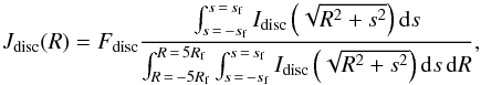 \begin{equation} J_{\rm disc}(R)=F_{\rm disc}\frac{\int_{s\,=\,-s_{\rm f}}^{s\,=\,s_{\rm f}}I_{\rm disc}\left(\sqrt{R^2+s^2}\right){\rm d}s}{\int_{R\,=\,-5R_{\rm f}}^{R\,=\,5R_{\rm f}}\int_{s\,=\,-s_{\rm f}}^{s\,=\,s_{\rm f}}I_{\rm disc}\left(\sqrt{R^2+s^2}\right){\rm d}s\,{\rm d}R}, \end{equation}