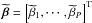 \hbox{$\widetilde{\bbeta} = \left [ \widetilde{\beta}_1, \cdots, \widetilde{\beta}_P \right ]^{\rm T}$}