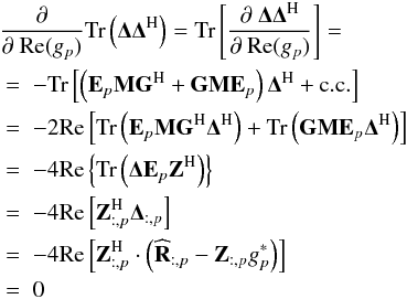 \begin{eqnarray} \label{eq:partial_cal_real} && \lefteqn{\frac{\partial}{\partial~\Re (g_p)} \trace \left ( \bDelta \bDelta^{\rm H} \right ) = \trace \left [ \frac{\partial~\bDelta \bDelta^{\rm H}}{\partial~ \Re (g_p)} \right ] =} \nonumber\\ && \; = \; - \trace \left [ \left ( \bE_p \bM \bG^{\rm H} + \bG \bM \bE_p \right ) \bDelta^{\rm H} + \mathrm{c.c.} \right ] \nonumber\\ && \; = \; -2 \Re \left [ \trace \left ( \bE_p \bM \bG^{\rm H} \bDelta^{\rm H} \right ) + \trace \left ( \bG \bM \bE_p \bDelta^{\rm H} \right )\right ] \nonumber\\ && \; = \; -4 \Re \left \{ \trace \left ( \bDelta \bE_p \bZ^{\rm H} \right ) \right \} \nonumber\\ && \; = \; -4 \Re \left [ \bZ^{\rm H}_{:,p} \bDelta_{:, p} \right ] \nonumber \\ && \; = \; -4 \Re \left [ \bZ^{\rm H}_{:, p} \cdot \left ( \bRh_{:, p} - \bZ_{:, p} g_p^* \right ) \right ] \nonumber\\ && \; = \; 0 \end{eqnarray}