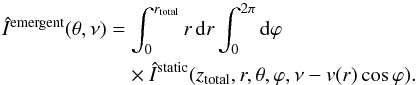 \begin{eqnarray} &&\hat{I}^{\rm{emergent}}(\theta, \nu) = \int_0^{r_{\rm{total}}} r\,{\rm d}r \int_0^{2\pi}{\rm d}\varphi \nonumber \\ &&\qquad\qquad \qquad\times\hat{I}^{\rm{static}}(z_{\rm{total}}, r, \theta, \varphi, \nu - v(r)\cos\varphi). \label{integration_app} \end{eqnarray}