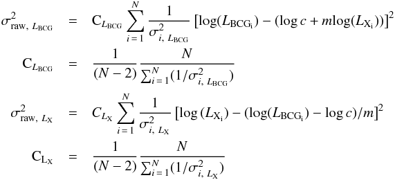 \appendix \setcounter{section}{1} \begin{eqnarray*} \sigma_{\mathrm{raw},~L_{\mathrm{BCG}}}^2 & = & \mathrm{C}_{L_{\mathrm{BCG}}} \sum_{i\,=\,1}^N \frac{1}{\sigma_{i,~L_{\mathrm{BCG}}}^2}\left[\mathrm{log}(L_{\mathrm{BCG_{i}}}) - (\log c + m \mathrm{log}(L_{\mathrm{X_{i}}})) \right]^2 \nonumber \\ \mathrm{C}_{L_{\mathrm{BCG}}} & = & \frac{1}{(N-2)} \frac{N}{\sum_{i\,=\,1}^N (1/\sigma_{i,~L_{\mathrm{BCG}}}^2)} \, \\ \sigma_{\mathrm{raw},~L_{\mathrm{X}}}^2 & = & {C_{L_{\mathrm{X}}}} \sum_{i\,=\,1}^N \frac{1}{\sigma_{i,~L_{\mathrm{X}}}^2}\left[\log\,(L_{\mathrm{X_{i}}}) - (\log(L_{\mathrm{BCG_{i}}}) - \log c)/m \right]^2 \nonumber \\ \mathrm{{C_{L_{\mathrm{X}}}}} & = & \frac{1}{(N-2)} \frac{N}{\sum_{i\,=\,1}^N (1/\sigma_{i,~L_{\mathrm{X}}}^2)} \, \end{eqnarray*}
