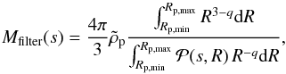 \begin{equation} M_{\rm filter}(s)={4\pi\over 3}\rhop {\int_{R_{\rm p, min}}^{R_{\rm p, max}} R^{3-{q}} {\rm d}R \over \int_{R_{\rm p, min}}^{R_{\rm p, max}} {\cal P}(s,R)\,R^{-{q}}{\rm d}R }, \label{eq:Mfilter} \end{equation}