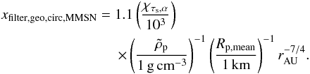 \begin{eqnarray} &&x_{\rm filter,geo,circ,MMSN}=1.1 \left({\chi_{\taus,\alpha}\over 10^{3}}\right) \nonumber \\ &&\qquad \qquad \qquad\qquad \times \left({\rhop \over 1\,\gcc}\right)^{-1} \left({R_{\rm p,mean}\over 1\,{\rm km}}\right)^{-1} \rau^{-7/4}. \label{eq:xfilter_geo_MMSN} \end{eqnarray}