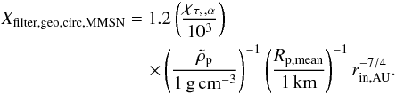 \begin{eqnarray} &&X_{\rm filter,geo,circ,MMSN}=1.2 \left({\chi_{\taus,\alpha}\over 10^{3}}\right)\nonumber \\ &&\qquad\qquad\qquad\qquad \times \left({\rhop \over 1\,\gcc}\right)^{-1} \left({R_{\rm p,mean}\over 1\,{\rm km}}\right)^{-1} r_{\rm in,AU}^{-7/4}. \label{eq:X_filter_geo} \end{eqnarray}