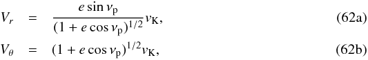 % subequation 2820 0 \begin{eqnarray} V_r &=& {e\sin\nu_\rmp\over (1+e\cos\nu_\rmp)^{1/2}} v_\rmK ,\label{eq:Vr}\\ V_\theta &=& (1+e\cos\nu_\rmp)^{1/2} v_\rmK , \label{eq:Vtheta} \end{eqnarray}
