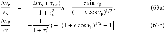 % subequation 2842 0 \begin{eqnarray} {\Delta v_r\over v_\rmK} &=&-{2(\taus+\tausnu)\over 1+\taus^2}\eta - {e\sin\nu_\rmp\over (1+e\cos\nu_\rmp)^{1/2}} ,\label{eq:Deltavr}\\ {\Delta v_\theta\over v_\rmK} & =& -{1\over 1+\tau_\rms^2} \eta -\left[(1+e\cos\nu_\rmp)^{1/2}-1\right] , \label{eq:Deltavtheta} \end{eqnarray}