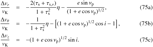 % subequation 3203 0 \begin{eqnarray} {\Delta v_r\over v_\rmK} &=&-{2(\taus+\tausnu)\over 1+\taus^2}\eta - {e\sin\nu_\rmp\over (1+e\cos\nu_\rmp)^{1/2}} ,\label{eq:3Deltavr}\\ {\Delta v_\theta\over v_\rmK} & =& -{1\over 1+\tau_\rms^2} \eta -\left[(1+e\cos\nu_\rmp)^{1/2}\cos i-1\right] , \label{eq:3Deltavtheta}\\ {\Delta v_z\over v_\rmK} & =& -(1+e\cos\nu_\rmp)^{1/2}\sin i. \label{eq:3Deltavphi} \end{eqnarray}