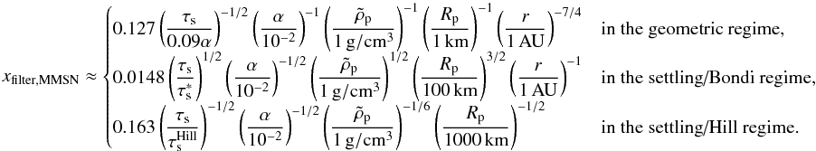 \appendix \setcounter{section}{3} \begin{equation} x_{\rm filter,MMSN}\approx \begin{cases} \disp 0.127\left(\taus\over 0.09\alpha\right)^{-1/2}\alphadef^{-1} \rhopdef^{-1} \Rpun^{-1}\raudef^{-7/4} & \mbox{in the geometric regime,}\\ \disp 0.0148 \left(\taus\over\taus^*\right)^{1/2} \alphadef^{-1/2} \rhopdef^{1/2} \Rpcent^{3/2}\raudef^{-1}& \mbox{in the settling/Bondi regime,}\\ \disp 0.163 \left(\taus\over \taus^{\rm Hill}\right)^{-1/2} \alphadef^{-1/2} \rhopdef^{-1/6} \Rpmille^{-1/2} & \mbox{in the settling/Hill regime.} \end{cases} \label{eq:xfilter_mmsn} \end{equation}