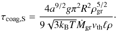 \begin{equation} \label{eq:taucoagS} \tau_{\rm coag,S}=\frac{4 a^{9/2} g \pi^{2} R^{2} \rho_{\rm gr}^{5/2}}{9 \sqrt{3 k_{\rm B} T} \dot{M}_{\rm gr} v_{\rm th} \ell \rho}\cdot \end{equation}