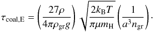 \begin{equation} \label{eq:taucoalEgeneral} \tau_{\rm coal,E}=\left(\frac{ 27 \rho}{4 \pi \rho_{\rm gr} g}\right)\sqrt{\frac{2 k_{\rm B} T}{\pi \mu m_{\rm H}}}\left(\frac{1}{a^{3} n_{\rm gr}}\right)\cdot \end{equation}