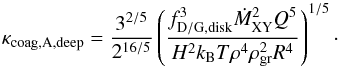 \begin{equation} \kappa_{\rm coag, A, deep}=\frac{3^{2/5}}{2^{16/5}}\left(\frac{f_{\rm D/G,disk}^{3} \dot{M}_{\rm XY}^{2} Q^{5}}{H^{2} k_{\rm B} T \rho^{4} \rho_{\rm gr}^{2} R^{4}}\right)^{1/5}\cdot \end{equation}