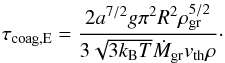 \begin{equation} \label{eq:taucoagE} \tau_{\rm coag,E}=\frac{2 a^{7/2} g \pi^{2} R^{2} \rho_{\rm gr}^{5/2}}{3 \sqrt{3 k_{\rm B} T} \dot{M}_{\rm gr} v_{\rm th} \rho}\cdot \end{equation}