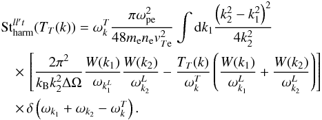 \begin{eqnarray} &&\mathrm{St}_{\rm harm}^{ll't}(T_T(k)) =\omega_{k}^T \frac{\pi \omega_{\rm pe}^2}{48 m_{\rm e} n_{\rm e} {v}_{T{\rm e}}^2} \int {\rm d} k_1 \frac{\left(k_2^2-k_1^2\right)^2}{4 k_2^2}\notag \\ && \quad \times \, \left[\frac{2\pi^2}{k_{\rm B} k_2^2 \Delta\Omega}\frac{W(k_1)}{\omega_{k_1^L}}\frac{W(k_2)}{\omega_{k_2}^L}-\frac{T_T(k)}{\omega_{k}^T} \left(\frac{W(k_1)}{\omega_{k_1}^L}+\frac{W(k_2)}{\omega_{k_2}^L}\right)\right] \notag \\&&\quad\times\, \delta\left(\omega_{k_1}+\omega_{k_2}-\omega_{k}^T\right). \end{eqnarray}