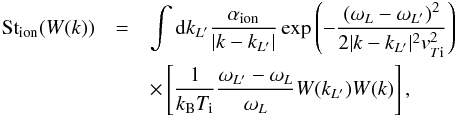 \begin{eqnarray} \label{eqn:LIonA} {\rm St}_{\rm ion}(W(k))&=&\int {\rm d}k_{L'} \frac{\alpha_{\rm ion}}{|k-k_{L'}|} \exp{\left(-\frac{(\omega_{L}-\omega_{L'})^2}{2|k-k_{L'}|^2 {v}_{T{\rm i}}^2}\right)} \notag\\ &&\times \left[\frac{1}{k_{\rm B}T_{\rm i}}\frac{\omega_{L'}-\omega_{L}}{\omega_{L}}W(k_{L'})W(k)\right], \end{eqnarray}