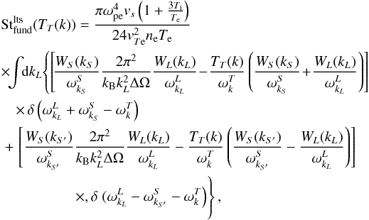 \begin{eqnarray} \label{eqn:FundS} &&{\rm St}_{\rm fund}^{\rm lts}(T_T(k))= \frac{\pi \omega_{\rm pe}^4{v}_s\left(1+\frac{3T_{\rm i}}{T_{\rm e}}\right)}{ 24 {v}_{T{\rm e}}^2n_{\rm e}T_{\rm e}} \notag \\ &&\times\! \!\int\!\! {\rm d}k_{L}\! \left\{ \left[\!\frac{W_S(k_S)}{\omega_{k_S}^S} \frac{2\pi^2}{ k_{\rm B} k_{L}^2\Delta\Omega} \frac{W_{L}({k}_{L})}{\omega_{k_{L}}^L}\!-\!\frac{T_T({k})}{\omega_{k}^T}\left( \frac{ W_S(k_S)}{\omega_{k_S}^S} \!+\! \frac{W_{L}(k_{L})}{\omega_{k_{L}}^L}\right)\right]\right. \notag \\ &&\quad \times\,\delta\left(\omega_{k_{L}}^L +\omega_{k_S}^S-\omega_{k}^T\right) \notag\\ &&~+\left.\left[\frac{W_S(k_{S'})}{\omega_{k_{S'}}^S} \frac{2\pi^2}{k_{\rm B} k_{L}^2\Delta\Omega} \frac{W_{L}({k}_{L})}{\omega_{k_{L}}^L}-\frac{T_T({k})}{\omega_{k}^T}\left( \frac{ W_S(k_{S'})}{\omega_{k_{S'}}^S} - \frac{W_{L}(k_{L})}{\omega_{k_{L}}^L}\right)\right]\right.\notag \\&&\left.\phantom{\left[\frac{W_S(k_S)}{\omega_{k_S}^S} \right]}\quad\times, \delta\left.(\omega_{k_{L}}^L -\omega_{k_{S'}}^S-\omega_{k}^T\right)\right\}, \end{eqnarray}