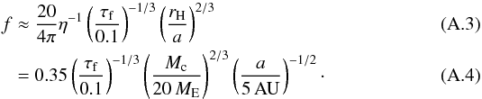 \appendix \setcounter{section}{1} \begin{eqnarray} f &\approx \frac{20}{4 \pi} \eta^{-1} \left( \frac{\tau_{\rm f}}{0.1} \right)^{-1/3} \left( \frac{r_{\rm H}}{a} \right)^{2/3}\\ &= 0.35 \left( \frac{\tau_{\rm f}}{0.1} \right)^{-1/3} \left( \frac{M_{\rm c}}{20\, M_{\rm E}} \right)^{2/3} \left( \frac{a}{\rm 5\, AU} \right)^{-1/2}\cdot \label{eq:filter} \end{eqnarray}