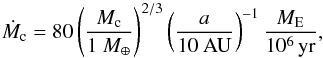 \begin{eqnarray} \dot M_{\rm c} &= 80 \left( \frac{M_{\rm c}}{1~M_\oplus} \right)^{2/3} \left(\frac{a}{10{\rm~AU}}\right)^{-1} \frac{M_{\rm E}}{\rm 10^6\,yr}, \label{eq:pebble_acc_rate} \end{eqnarray}