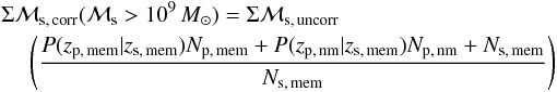 \appendix \setcounter{section}{2} \begin{eqnarray} \Sigma\mathcal{M}_{\rm s,\, corr} (\mathcal{M}_{\rm s}>10^9 \, M_{\odot}) = \Sigma\mathcal{M}_{\rm s,\, uncorr}\nonumber\\ \left(\frac{P(z_{\rm p,\, mem}|z_{\rm s,\, mem})N_{\rm p,\, mem} + P(z_{\rm p,\, nm}|z_{\rm s,\, mem})N_{\rm p,\, nm} + N_{\rm s,\, mem}}{N_{\rm s,\, mem}}\right) \label{eqn:smcorr} \end{eqnarray}