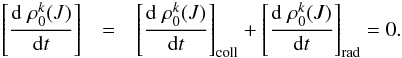 \begin{eqnarray} \left[\frac{{\rm d} \; \rho_0^{k} (J)}{{\rm d}t}\right] & = & \left[\frac{{\rm d} \; \rho_0^{k} (J)}{{\rm d}t}\right]_{\rm coll} + \left[\frac{{\rm d} \; \rho_0^{k} (J)}{{\rm d}t}\right]_{\rm rad}=0. \end{eqnarray}