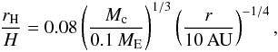 \begin{eqnarray} \frac{r_{\rm H}}{H} = 0.08 \left( \frac{M_{\rm c}}{0.1\,{M}_{\rm E}} \right)^{1/3} \left( \frac{r}{10\,{\rm AU}} \right)^{-1/4}, \label{eq:r_HH} \end{eqnarray}