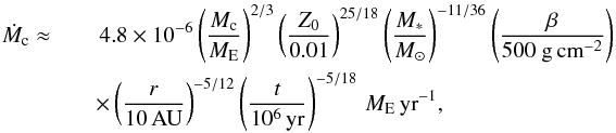 \begin{eqnarray} \dot M_{\rm c} \approx&& \, 4.8 \times 10^{-6} \left( \frac{M_{\rm c}}{{M}_{\rm E}} \right)^{2/3} \left( \frac{Z_0}{0.01} \right)^{25/18} \left( \frac{M_*}{ {M}_\odot} \right)^{-11/36} \left( \frac{\beta}{500 ~{\rm g\,cm}^{-2}} \right) \nonumber\\ &&\times \left( \frac{r}{\rm 10\,AU} \right)^{-5/12} \left( \frac{t}{10^6\,{\rm yr}} \right)^{-5/18} \, {M}_{\rm E}\,{\rm yr}^{-1}, \label{eq:Mcdot_const} \end{eqnarray}