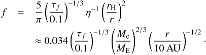 \begin{eqnarray} f &=& \frac{5}{\pi} \left( \frac{\tau_{f}}{0.1} \right)^{-1/3} \eta^{-1} \left( \frac{r_{\rm H}}{r} \right)^2 \nonumber \\ &&\approx 0.034 \left( \frac{\tau_{f}}{0.1} \right)^{-1/3} \left( \frac{M_{\rm c}}{ {M}_{\rm E}} \right)^{2/3} \left( \frac{r}{10\,{\rm AU}} \right)^{-1/2}\cdot \label{eq:frac_full} \end{eqnarray}
