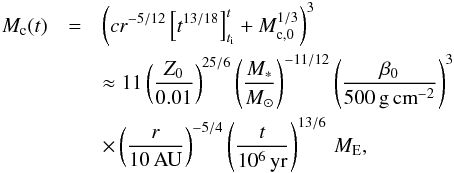 \begin{eqnarray} M_{\rm c}(t) &=& \left( c r^{-5/12} \left[ t^{13/18} \right]^{t}_{t_{\rm i}} +M_{\rm c, 0}^{1/3} \right)^{3} \nonumber\\ & &\approx 11 \left( \frac{Z_0}{0.01} \right)^{25/6} \left( \frac{M_*}{ {M}_\odot} \right)^{-11/12} \left( \frac{\beta_0}{500\,{\rm g\,cm}^{-2}} \right)^{3} \nonumber \\ &&\times \left( \frac{r}{10\,{\rm AU}} \right)^{-5/4} \left( \frac{t}{10^6\,{\rm yr}} \right)^{13/6} \,{ {M}_{\rm E},} \label{eq:Mt_small} \end{eqnarray}