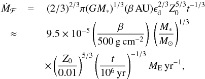 \begin{eqnarray} \dot M_{\mathcal F} &=& \,(2/3)^{2/3} \pi (GM_*)^{1/3} (\beta\,{\rm AU}) \epsilon_{\rm d}^{2/3} Z_0^{5/3} t^{-1/3} \nonumber \\ \approx&&\, 9.5 \times 10^{-5} \left( \frac{\beta}{500\,{\rm g\,cm}^{-2}} \right) \ \left( \frac{M_*}{M_\odot} \right)^{1/3} \nonumber\\ &&\times \left( \frac{Z_0}{0.01} \right)^{5/3} \left( \frac{t}{10^6\,{\rm yr}} \right)^{-1/3} {M}_{\rm E}\,{\rm yr}^{-1}, \label{eq:theMdot} \end{eqnarray}