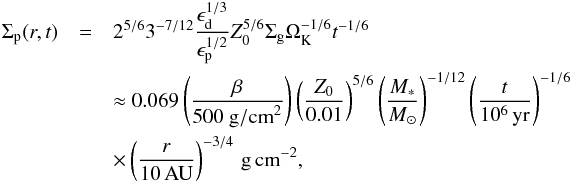 \begin{eqnarray} \Sigma_{\rm p}(r,t) & =& 2^{5/6} 3^{-7/12} \frac{\epsilon_{\rm d}^{1/3}}{\epsilon_{\rm p}^{1/2}} Z_0^{5/6} \Sigma_{\rm g} \Omega_{\rm K}^{-1/6} t^{-1/6} \nonumber\\ &&\approx 0.069 \left( \frac{\beta}{500 ~{\rm g/cm}^2} \right) \left( \frac{Z_0}{0.01} \right)^{5/6} \left( \frac{M_*}{{M}_\odot} \right)^{-1/12} \left( \frac{t}{10^6\,{\rm yr}} \right)^{-1/6} \nonumber\\ &&\times \left( \frac{r}{10\,{\rm AU}} \right)^{-3/4} \,{\rm g\,cm}^{-2}, \label{eq:full} \end{eqnarray}