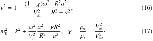 \begin{eqnarray} && {{\nu }^{2}}=1-\frac{(1-\chi ){{\omega }^{2}}}{V_{\rm ai}^{2}}\frac{{{R}^{2}}{{a}^{2}}}{{{R}^{2}}-{{a}^{2}}}, \\[2mm] && m_{0}^{2}={{k}^{2}}+\frac{{{\omega }^{2}}}{V_{\rm ai}^{2}}\frac{{{a}^{2}}-\chi {{R}^{2}}}{{{R}^{2}}-{{a}^{2}}}, \,\, \,\, \chi =\frac{{{\rho }_{\rm e}}}{{{\rho }_{i}}}=\frac{V_{\rm ai}^{2}}{V_{\rm ae}^{2}}\cdot \end{eqnarray}
