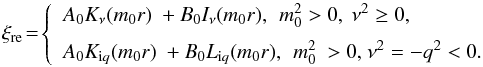 \begin{equation} \xi_{\rm re}\!=\!\left\{ \begin{array}{l} \displaystyle {{A}_{0}}{{K}_{\nu }}({{m}_{0}}r)\text{ }+{{B}_{0}}{{I}_{\nu }}\text{(}{{m}_{0}}r),\, \text{ }m_{0}^{2}>0,\text{ }{{\nu }^{2}}\ge 0, \\[2mm] \displaystyle {{A}_{0}}{{K}_{{\rm i}q}}({{m}_{0}}r)\text{ }+{{B}_{0}}{{L}_{{\rm i}q}}\text{(}{{m}_{0}}r),\,\text{ }m_{0}^{2}\text{ }>\text{0}\text{, }{{\nu }^{2}}=-{{q}^{2}}<0.\text{ } \end{array} \right. \end{equation}
