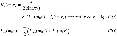 \begin{eqnarray} && K_{\nu }({{m}_{0}}r)=\frac{\pi }{2\sin (\pi \nu )} \nonumber \\[2mm] &&\qquad \qquad \; \times~\left( {{I}_{-\nu }}({{m}_{0}}r)-{{I}_{\nu }}({{m}_{0}}r) \right)\text{ for real }\nu \text{ or }\nu ={\rm i}q, \\[4mm] && L_{{\rm i}q}({{m}_{0}}r)=\frac{\pi }{2}\left( {{I}_{-{\rm i}q}}({{m}_{0}}r)+{{I}_{{\rm i}q}}({{m}_{0}}r) \right)\text{. } \end{eqnarray}