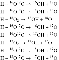 \begin{eqnarray} && \rm H + {\rm {}^{16}_{}O}{\rm {}^{18}_{}O} \rightarrow \, \rm ^{16}OH + {\rm {}^{18}_{}O}\nonumber\\ && \rm H + {\rm {}^{16}_{}O}{\rm {}^{18}_{}O}\rightarrow \, \rm ^{18}OH + {\rm {}^{16}_{}O}\nonumber\\ && \rm H + {\rm {}^{18}_{}O_2}\rightarrow \, \rm ^{18}OH + {\rm {}^{18}_{}O}\nonumber\\ && \rm H + {\rm {}^{16}_{}O}{\rm {}^{17}_{}O}\rightarrow \, \rm ^{16}OH + {\rm {}^{17}_{}O}\nonumber\\ && \rm H + {\rm {}^{16}_{}O}{\rm {}^{17}_{}O}\rightarrow \, \rm ^{17}OH + {\rm {}^{16}_{}O}\nonumber\\ && \rm H + {\rm {}^{17}_{}O_2}\rightarrow \, \rm ^{17}OH + {\rm {}^{17}_{}O}\nonumber\\ && \rm H + {\rm {}^{18}_{}O}{\rm {}^{17}_{}O}\rightarrow \, \rm ^{18}OH + {\rm {}^{17}_{}O}\nonumber\\ &&\rm H + {\rm {}^{18}_{}O}{\rm {}^{17}_{}O}\rightarrow \, \rm ^{17}OH + {\rm {}^{18}_{}O}. \end{eqnarray}