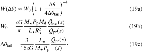 % subequation 2822 0 \begin{eqnarray} \label{eq:tail_decay3} && W( \Delta\theta ) \approx W\sub{0} \left( 1 + \frac{ \Delta\theta }{ 4 \Delta\theta\sub{tail} } \right)^{-4} \\ \label{eq:w_0} &&W\sub{0} = \frac{ c G }{ \pi } \frac{ M\sub{\star} P\sub{p} \dot{M}\sub{d} }{ L\sub{\star} R\sub{\star}^2 } \frac{ \bar{Q}\sub{ext}( s ) }{ \bar{Q}\sub{pr}( s ) } \\ \label{eq:tail_theory} &&\Delta\theta\sub{tail} = \frac{ 3 }{ 16 c G } \frac{ L\sub{\star} }{ M\sub{\star} P\sub{p} } \frac{ \bar{Q}\sub{pr}( s ) }{ \left< J \right> }\cdot \end{eqnarray}