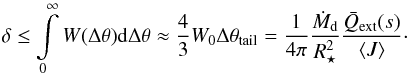 \begin{equation} \label{eq:depth} \delta \le \int \limits_{ 0 }^{ \infty } W( \Delta\theta ) \dif \Delta\theta \approx \frac{ 4 }{ 3 } W\sub{0} \Delta\theta\sub{tail} = \frac{ 1 }{ 4 \pi } \frac{ \dot{M}\sub{d} }{ R\sub{\star}^2 } \frac{ \bar{Q}\sub{ext}( s ) }{ \left< J \right> }\cdot \end{equation}