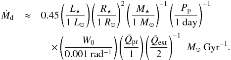\begin{eqnarray} \label{eq:mdot_obs} \dot{M}\sub{d} & \approx &0.45 \, \Biggl( \frac{ L\sub{\star} }{ {1~L}\sub{\odot} } \Biggr) \, \Biggl( \frac{ R\sub{\star} }{ {1~R}\sub{\odot} } \Biggr)^2 \, \Biggl( \frac{ M\sub{\star} }{ {1~M}\sub{\odot} } \Biggr)^{-1} \, \Biggl( \frac{ P\sub{p} }{ \mathrm{ 1~day} } \Biggr)^{-1}\nonumber \\ && \quad \times \, \Biggl( \frac{ W\sub{0} }{ \mathrm{0.001~rad^{-1}} } \Biggr) \, \Biggl( \frac{ \bar{Q}\sub{pr} }{ 1 } \Biggr) \, \Biggl( \frac{ \bar{Q}\sub{ext} }{ 2 } \Biggr)^{-1} \; ~M\sub{\earth}~\mathrm{Gyr^{-1} }. \end{eqnarray}