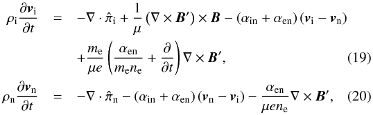 \begin{eqnarray} \rhoi \frac{\partial \vi}{\partial t} &=& - \nabla \cdot \hat{\pi}_{\rm i} + \frac{1}{\mu} \left( \nabla \times \vec{B}' \right) \times \vec{B} - \left( \ain + \aen \right) \left( \vi - \vn \right) \nonumber \\ &&+ \frac{m_{\rm e}}{\mu e}\left( \frac{\aen}{m_{\rm e} n_{\rm e}} + \frac{\partial}{\partial t} \right)\nabla \times \vec{B}', \label{eq:momionfin} \\ \rhon \frac{\partial \vn}{\partial t} &=& - \nabla \cdot \hat{\pi}_{\rm n} - \left( \ain + \aen \right) \left( \vn - \vi \right) -\frac{\aen}{\mu e n_{\rm e}} \nabla \times \vec{B}', \label{eq:momneufin} \end{eqnarray}